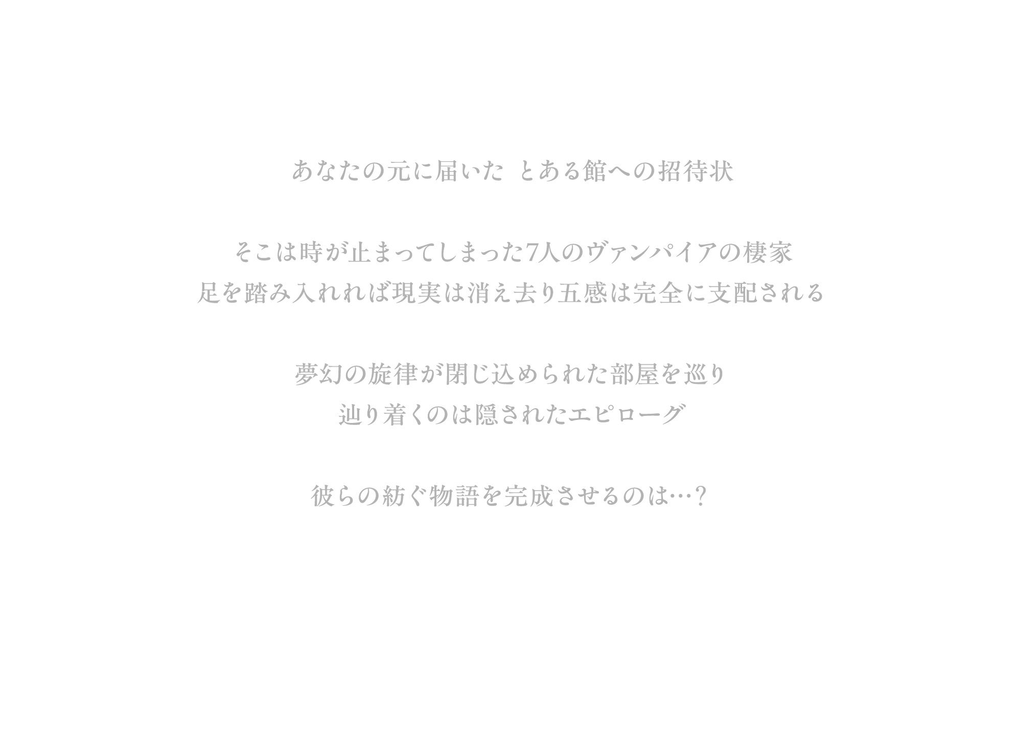 あなたの元に届いた とある館への招待状 そこは時が止まってしまった7人のヴァンパイアの棲家 足を踏み入れれば現実は消え去り 五感は完全に支配される夢幻の旋律が閉じ込められた部屋を巡り辿り着くのは隠されたエピローグ 彼らの紡ぐ物語を完成させるのは…？
