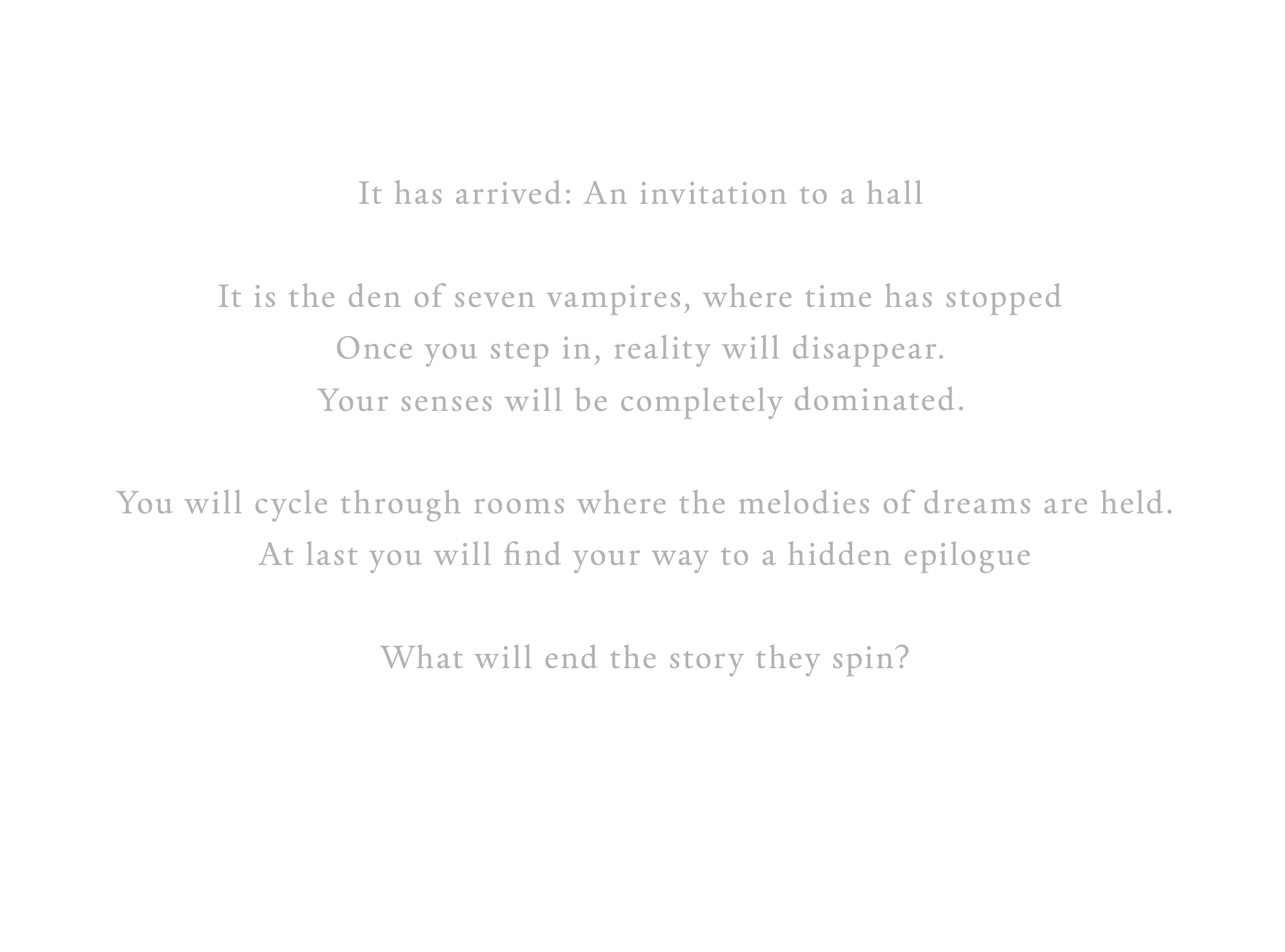 It has arrived: An invitation to a hall. It is the den of seven vampires, where time has stopped Once you step in, reality will disappear. Your senses will be completely dominated. You will cycle through rooms where the melodies of dreams are held. At last you will find your way to a hidden epilogue. What will end the story they spin?